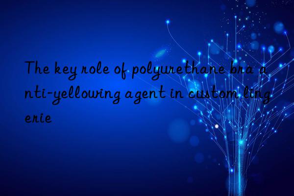 The key role of polyurethane bra anti-yellowing agent in custom lingerie