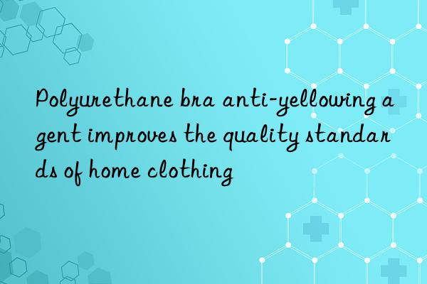 Polyurethane bra anti-yellowing agent improves the quality standards of home clothing
