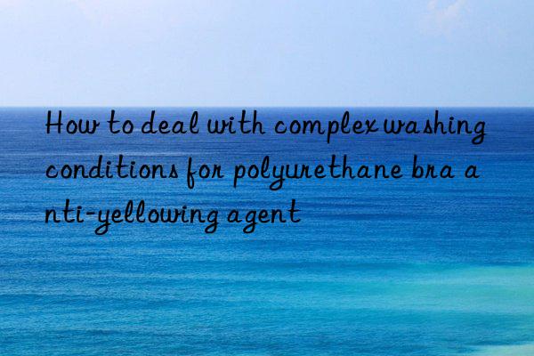 How to deal with complex washing conditions for polyurethane bra anti-yellowing agent