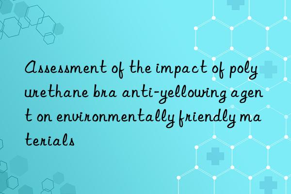 Assessment of the impact of polyurethane bra anti-yellowing agent on environmentally friendly materials