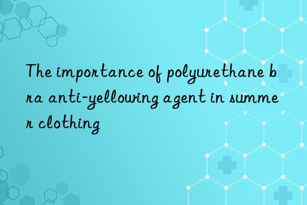 The importance of polyurethane bra anti-yellowing agent in summer clothing