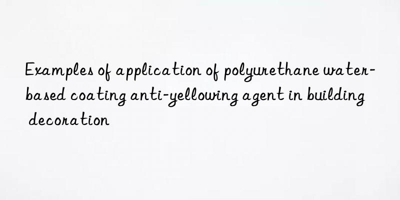 Examples of application of polyurethane water-based coating anti-yellowing agent in building decoration