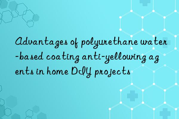 Advantages of polyurethane water-based coating anti-yellowing agents in home DIY projects
