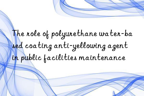 The role of polyurethane water-based coating anti-yellowing agent in public facilities maintenance