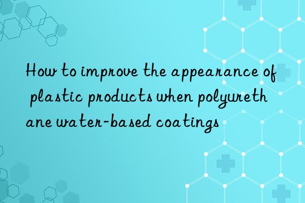 How to improve the appearance of plastic products when polyurethane water-based coatings