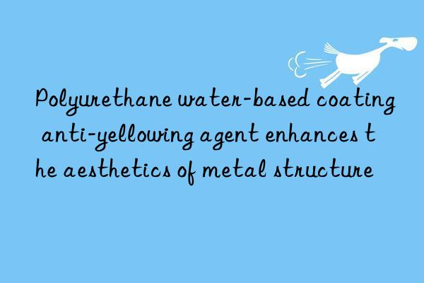 Polyurethane water-based coating anti-yellowing agent enhances the aesthetics of metal structure