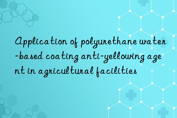 Application of polyurethane water-based coating anti-yellowing agent in agricultural facilities