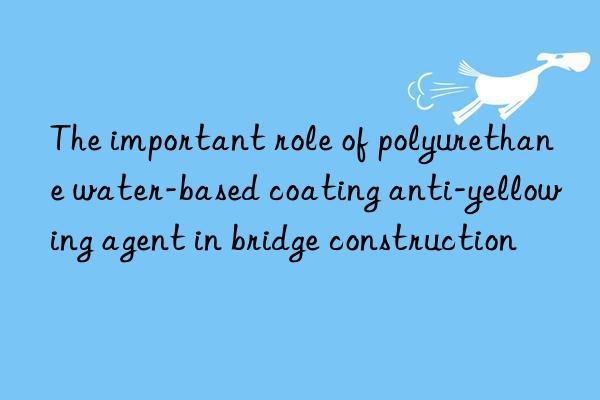 The important role of polyurethane water-based coating anti-yellowing agent in bridge construction