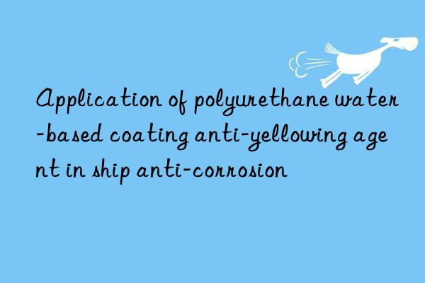 Application of polyurethane water-based coating anti-yellowing agent in ship anti-corrosion
