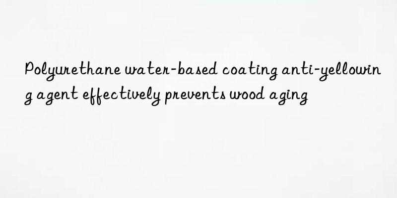Polyurethane water-based coating anti-yellowing agent effectively prevents wood aging
