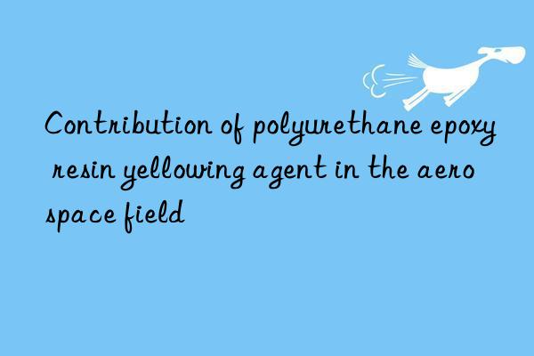 Contribution of polyurethane epoxy resin yellowing agent in the aerospace field