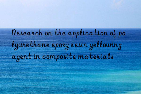 Research on the application of polyurethane epoxy resin yellowing agent in composite materials