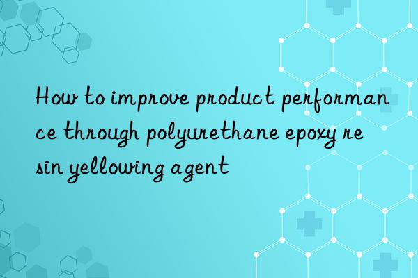 How to improve product performance through polyurethane epoxy resin yellowing agent