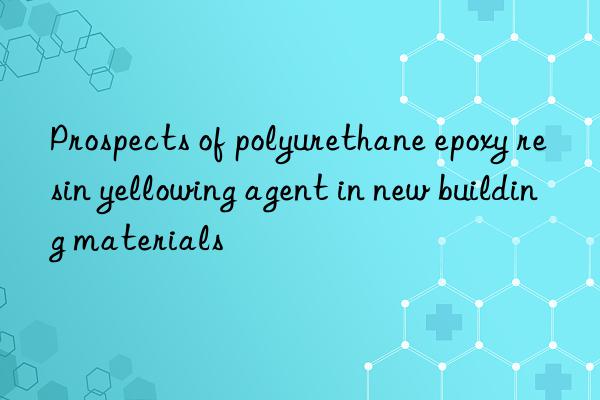 Prospects of polyurethane epoxy resin yellowing agent in new building materials