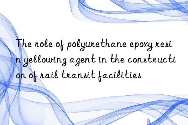 The role of polyurethane epoxy resin yellowing agent in the construction of rail transit facilities