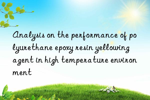 Analysis on the performance of polyurethane epoxy resin yellowing agent in high temperature environment