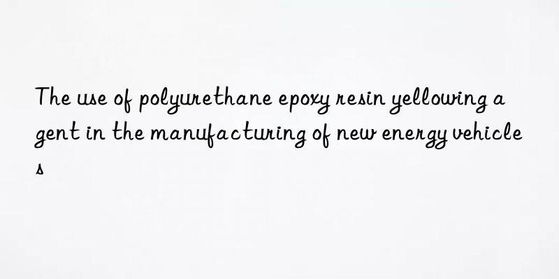 The use of polyurethane epoxy resin yellowing agent in the manufacturing of new energy vehicles