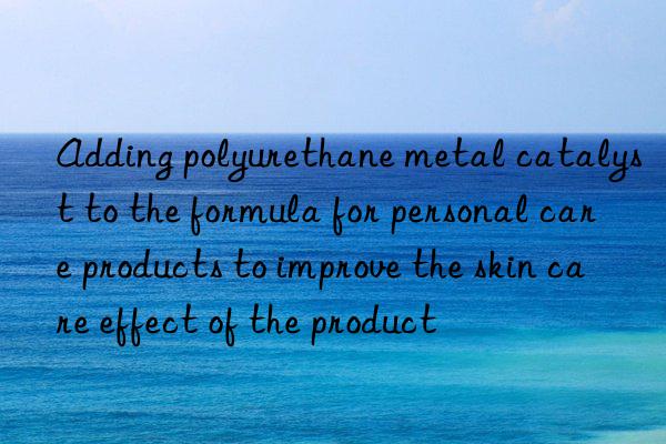 Adding polyurethane metal catalyst to the formula for personal care products to improve the skin care effect of the product