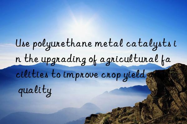 Use polyurethane metal catalysts in the upgrading of agricultural facilities to improve crop yield and quality