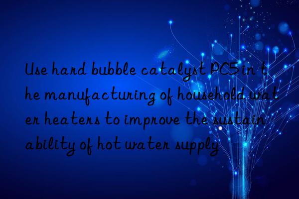 Use hard bubble catalyst PC5 in the manufacturing of household water heaters to improve the sustainability of hot water supply