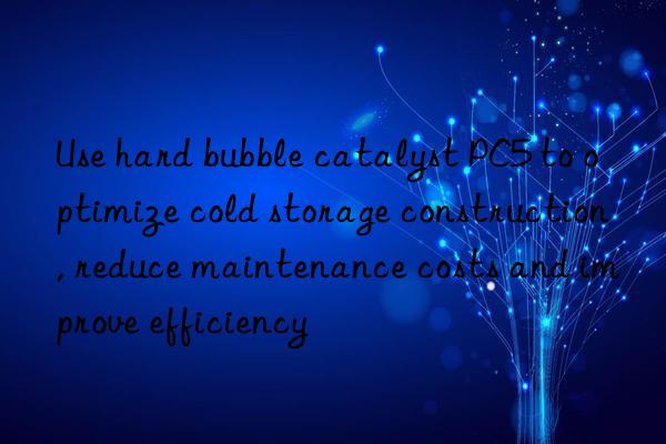 Use hard bubble catalyst PC5 to optimize cold storage construction, reduce maintenance costs and improve efficiency