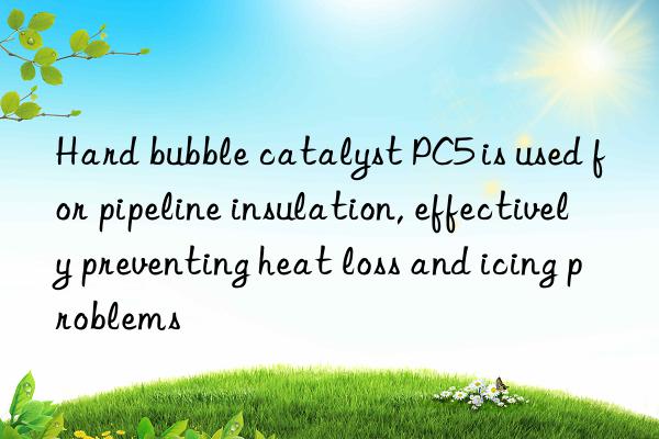 Hard bubble catalyst PC5 is used for pipeline insulation, effectively preventing heat loss and icing problems