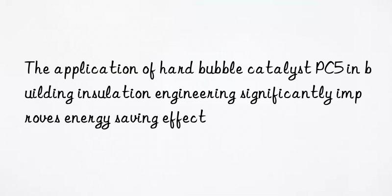 The application of hard bubble catalyst PC5 in building insulation engineering significantly improves energy saving effect