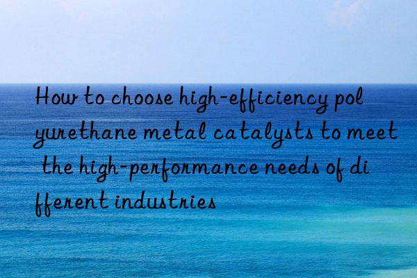 How to choose high-efficiency polyurethane metal catalysts to meet the high-performance needs of different industries