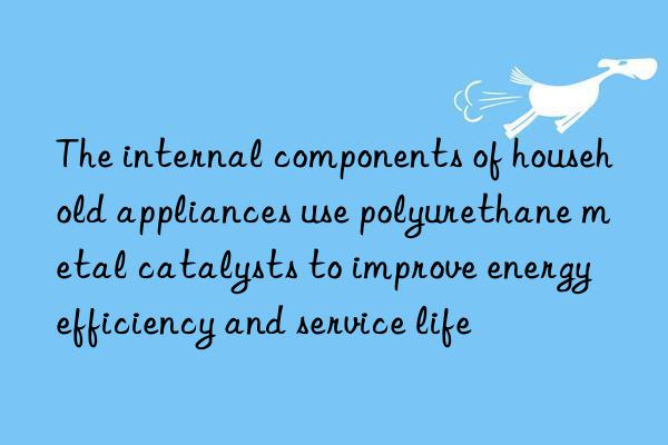 The internal components of household appliances use polyurethane metal catalysts to improve energy efficiency and service life