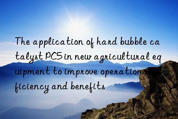 The application of hard bubble catalyst PC5 in new agricultural equipment to improve operational efficiency and benefits