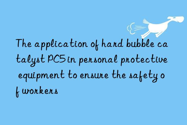 The application of hard bubble catalyst PC5 in personal protective equipment to ensure the safety of workers