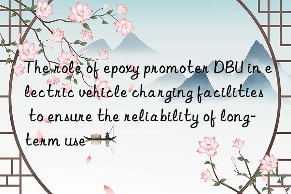 The role of epoxy promoter DBU in electric vehicle charging facilities to ensure the reliability of long-term use