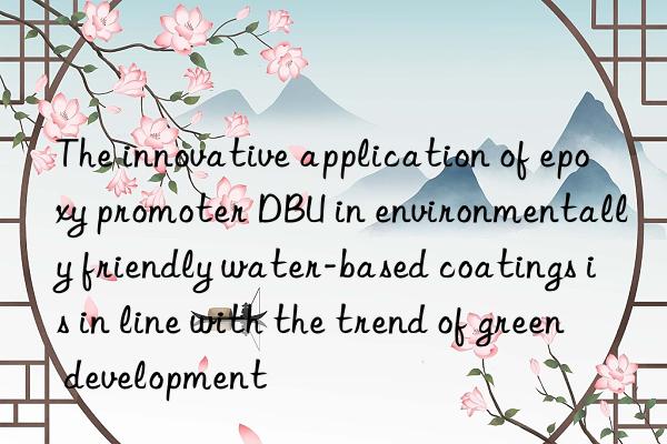 The innovative application of epoxy promoter DBU in environmentally friendly water-based coatings is in line with the trend of green development