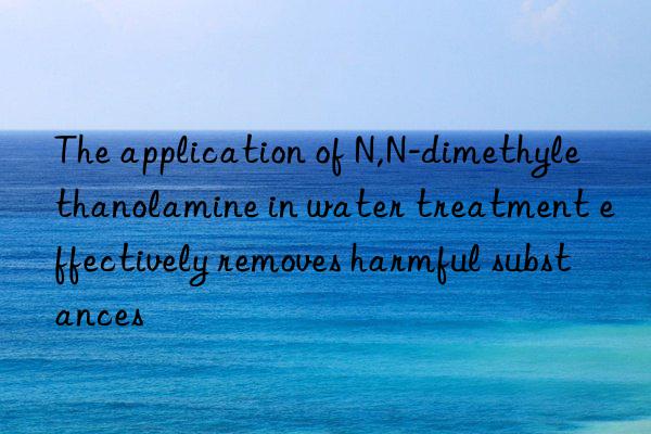 The application of N,N-dimethylethanolamine in water treatment effectively removes harmful substances