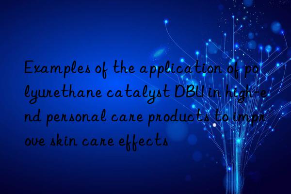 Examples of the application of polyurethane catalyst DBU in high-end personal care products to improve skin care effects