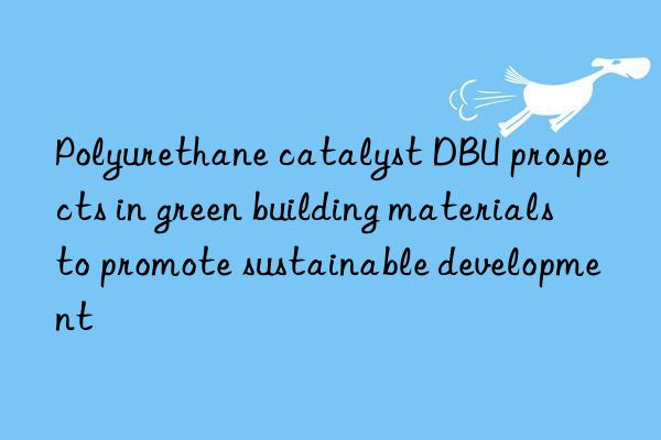 Polyurethane catalyst DBU prospects in green building materials to promote sustainable development