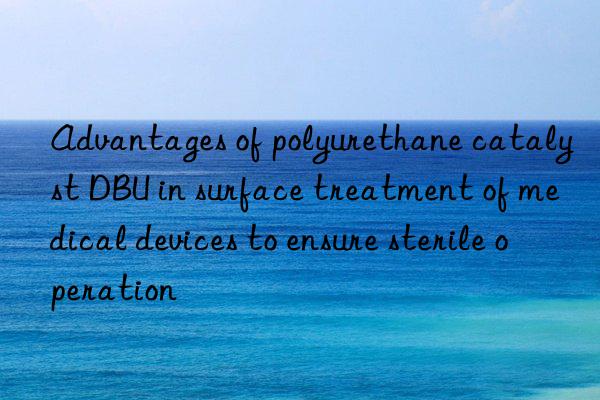 Advantages of polyurethane catalyst DBU in surface treatment of medical devices to ensure sterile operation