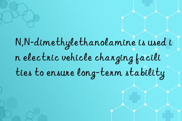 N,N-dimethylethanolamine is used in electric vehicle charging facilities to ensure long-term stability
