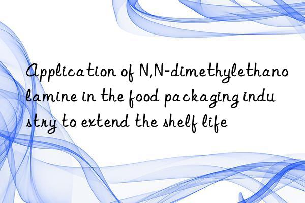 Application of N,N-dimethylethanolamine in the food packaging industry to extend the shelf life