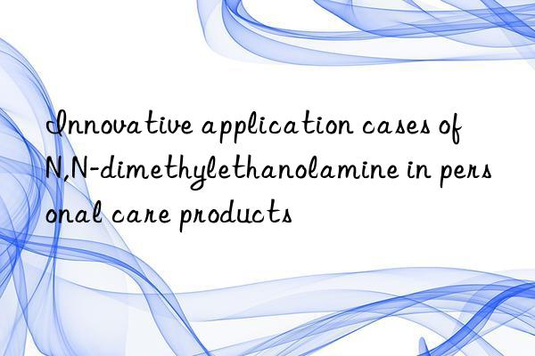 Innovative application cases of N,N-dimethylethanolamine in personal care products
