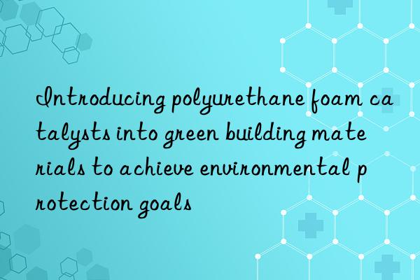 Introducing polyurethane foam catalysts into green building materials to achieve environmental protection goals