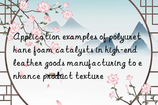 Application examples of polyurethane foam catalysts in high-end leather goods manufacturing to enhance product texture
