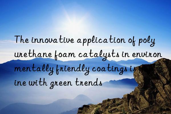 The innovative application of polyurethane foam catalysts in environmentally friendly coatings is in line with green trends
