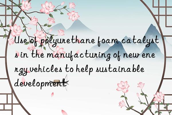 Use of polyurethane foam catalysts in the manufacturing of new energy vehicles to help sustainable development