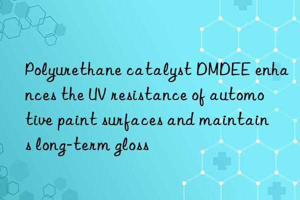Polyurethane catalyst DMDEE enhances the UV resistance of automotive paint surfaces and maintains long-term gloss