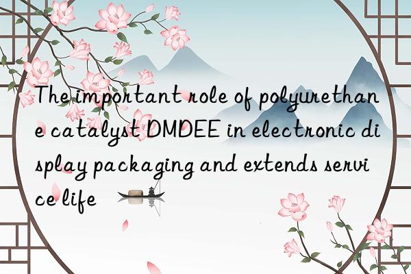 The important role of polyurethane catalyst DMDEE in electronic display packaging and extends service life
