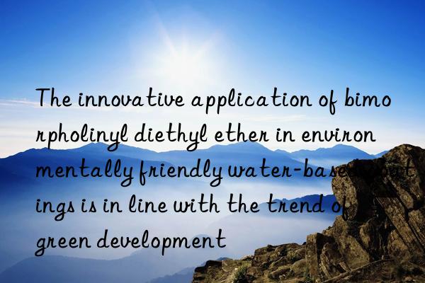 The innovative application of bimorpholinyl diethyl ether in environmentally friendly water-based coatings is in line with the trend of green development