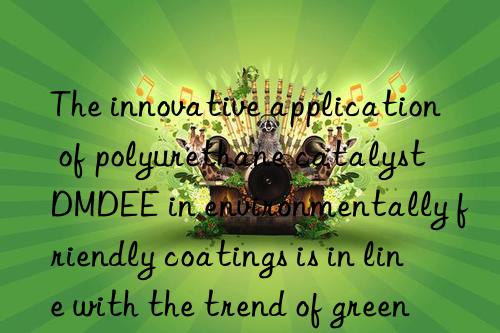 The innovative application of polyurethane catalyst DMDEE in environmentally friendly coatings is in line with the trend of green development