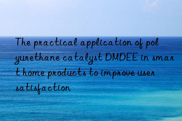 The practical application of polyurethane catalyst DMDEE in smart home products to improve user satisfaction