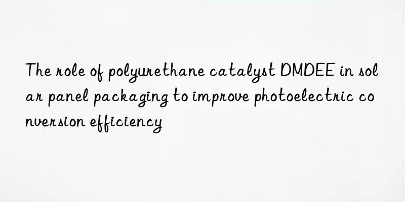 The role of polyurethane catalyst DMDEE in solar panel packaging to improve photoelectric conversion efficiency